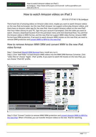 How to watch Amazon videos on iPad 3
                        by ipadguys - http://www.isoftcoupon.com/tutorial/ isoftcoupon@live.com
                        date:2012-05-15



                    How to watch Amazon videos on iPad 3
                                                                     2012-02-27 07:42:12 By ipadguys

There have lots of amazing videos on Amazon video store, maybe you want to watch Amazon videos
on the new iPad via browser, but the new iPad's browser not support online play Amazon videos, and
there have no Amazon video app for the new iPad. How to watch Amazon videos on the new iPad?
Visit Your Video Library on your PC. Sign into your account if prompted. Click the video you want to
watch. Choose a download location from the pull-down menu and click Download Now. You will find
the Amazon videos is WMV format, and the new iPad not support WMV video format. Amazon WMV
format have DRM protection, if we want to watch Amazon WMV movies on the new iPad, we need to
remove DRM protection and convert WMV to MP4 for the new iPad.

How to remove Amazon WMV DRM and convert WMV to the new iPad
video format
Step 1: Download iSkysoft DRM Removal here, install ans run it.
Step 2: Click "Add Video" to load Amazon WMV videos into the WMV DRM Remove Converter, Click
"video files to" choose "Apple - iPad" profile. If you want to watch HD movies on the new iPad, you
can choose "iPad HD" profile.




Step 3: Click "Convert" button to remove WMV DRM protection and convert Amazon WMV to MP4 for
the new iPad. When it finished, you can transfer Amazon videos to the new iPad for watching.




                                                                                             page 1 / 2
 