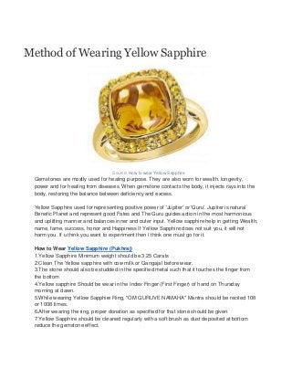 Method of Wearing Yellow Sapphire




                                  Source: How to wear Yellow Sapphire
 Gemstones are mostly used for healing purpose. They are also worn for wealth, longevity,
 power and for healing from diseases. When gemstone contacts the body, it injects rays into the
 body, restoring the balance between deficiency and excess.

 Yellow Sapphire used for representing positive power of 'Jupiter' or 'Guru'. Jupiter is natural
 Benefic Planet and represent good Fates and The Guru guides action in the most harmonious
 and uplifting manner and balances inner and outer input. Yellow sapphire help in getting Wealth,
 name, fame, success, honor and Happiness If Yellow Sapphire does not suit you, it will not
 harm you. If u think you want to experiment then I think one must go for it.

 How to Wear Yellow Sapphire (Pukhraj)
 1.Yellow Sapphire Minimum weight should be 3.25 Carats
 2.Clean The Yellow sapphire with cow milk or Gangajal before wear.
 3.The stone should also be studded in the specified metal such that it touches the finger from
 the bottom
 4.Yellow sapphire Should be wear in the Index Finger (First Finger) of hand on Thursday
 morning at dawn.
 5.While wearing Yellow Sapphire Ring, "OM GURUVE NAMAHA" Mantra should be recited 108
 or 1008 times.
 6.After wearing the ring, proper donation as specified for that stone should be given
 7.Yellow Sapphire should be cleaned regularly with a soft brush as dust deposited at bottom
 reduce the gemstone effect.
 