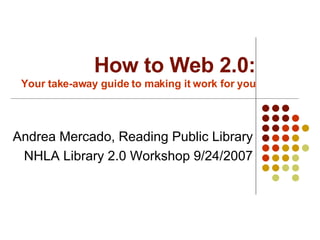 How to Web 2.0: Your take-away guide to making it work for you Andrea Mercado, Reading Public Library NHLA Library 2.0 Workshop 9/24/2007 