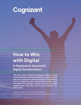How to Win
with Digital
A Playbook for Successful
Digital Transformation
Only about 30% of digital transformation efforts actually
succeed. Mostly because going digital is a complex process
with many internal and external pressures. Organizations
need to understand what transformation entails, avoid
the pitfalls and carefully consider each facet of digital
transformation. Only then can they turn ambition into
achievement.
Authors: Quido Corver, Tim Smeets, Pepijn Sol
Contributors:Jitka Beukenkamp, Jeroen Care, Paul de Leer
 
