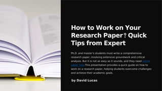 How to Work on Your
Research Paper? Quick
Tips from Expert
Ph.D. and master's students must write a comprehensive
research paper, involving extensive groundwork and critical
analysis. But it is not as easy as it sounds, and they need online
paper help.This presentation provides a quick guide on how to
work on a research paper, helping students overcome challenges
and achieve their academic goals.
by David Lucas
 