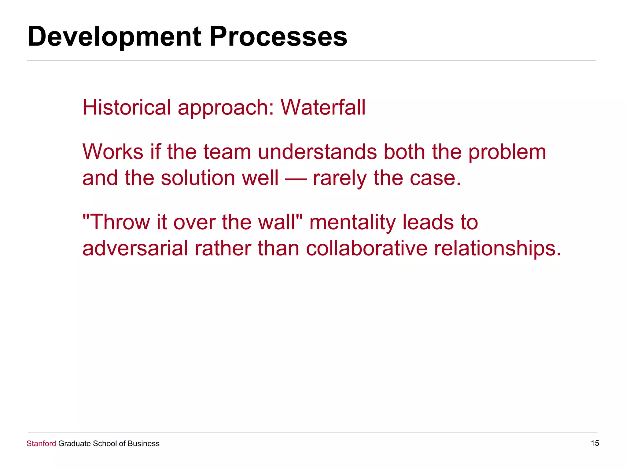 Stanford Graduate School of Business
Development Processes
Historical approach: Waterfall
Works if the team understands both the problem
and the solution well — rarely the case.
"Throw it over the wall" mentality leads to
adversarial rather than collaborative relationships.
15
 