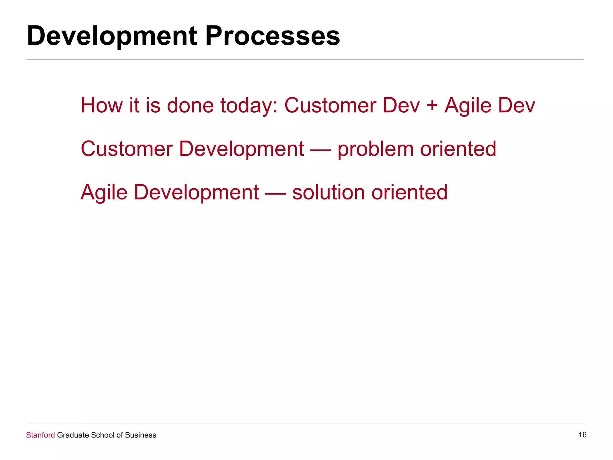 Stanford Graduate School of Business
Development Processes
How it is done today: Customer Dev + Agile Dev
Customer Development — problem oriented
Agile Development — solution oriented
16
 