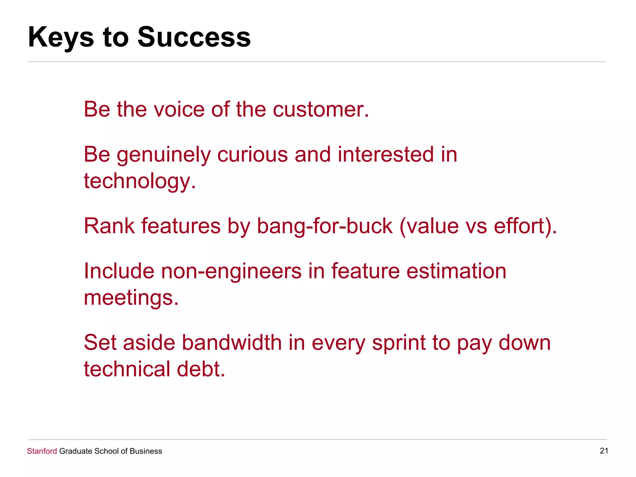 Stanford Graduate School of Business
Keys to Success
Be the voice of the customer.
Be genuinely curious and interested in
technology.
Rank features by bang-for-buck (value vs effort).
Include non-engineers in feature estimation
meetings.
Set aside bandwidth in every sprint to pay down
technical debt.
21
 