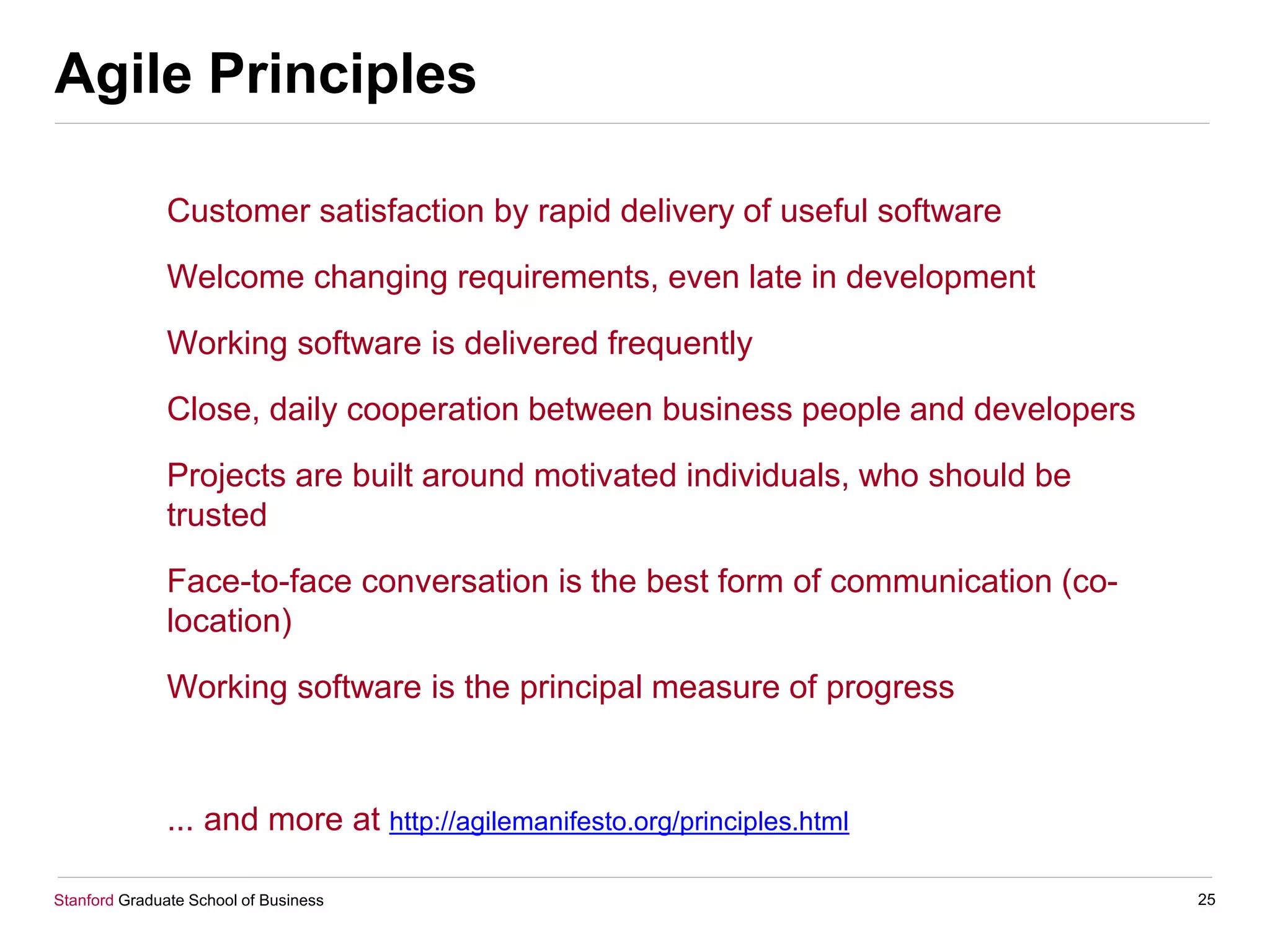 Stanford Graduate School of Business
Agile Principles
Customer satisfaction by rapid delivery of useful software
Welcome changing requirements, even late in development
Working software is delivered frequently
Close, daily cooperation between business people and developers
Projects are built around motivated individuals, who should be
trusted
Face-to-face conversation is the best form of communication (co-
location)
Working software is the principal measure of progress
... and more at http://agilemanifesto.org/principles.html
25
 