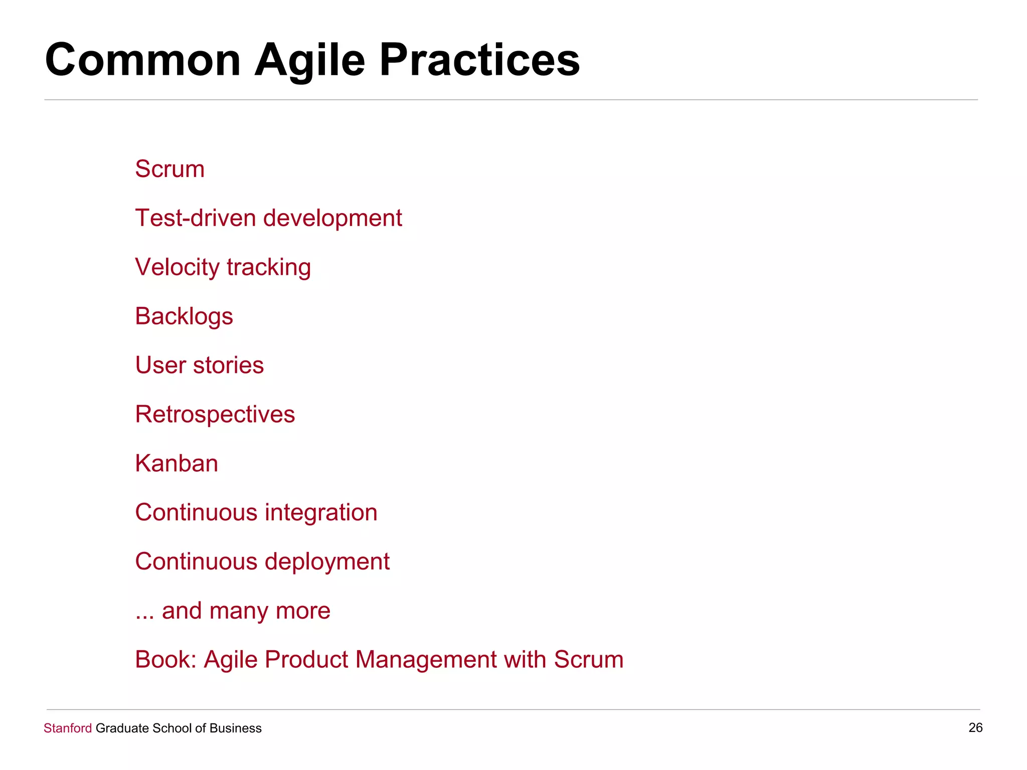 Stanford Graduate School of Business
Common Agile Practices
Scrum
Test-driven development
Velocity tracking
Backlogs
User stories
Retrospectives
Kanban
Continuous integration
Continuous deployment
... and many more
Book: Agile Product Management with Scrum
26
 