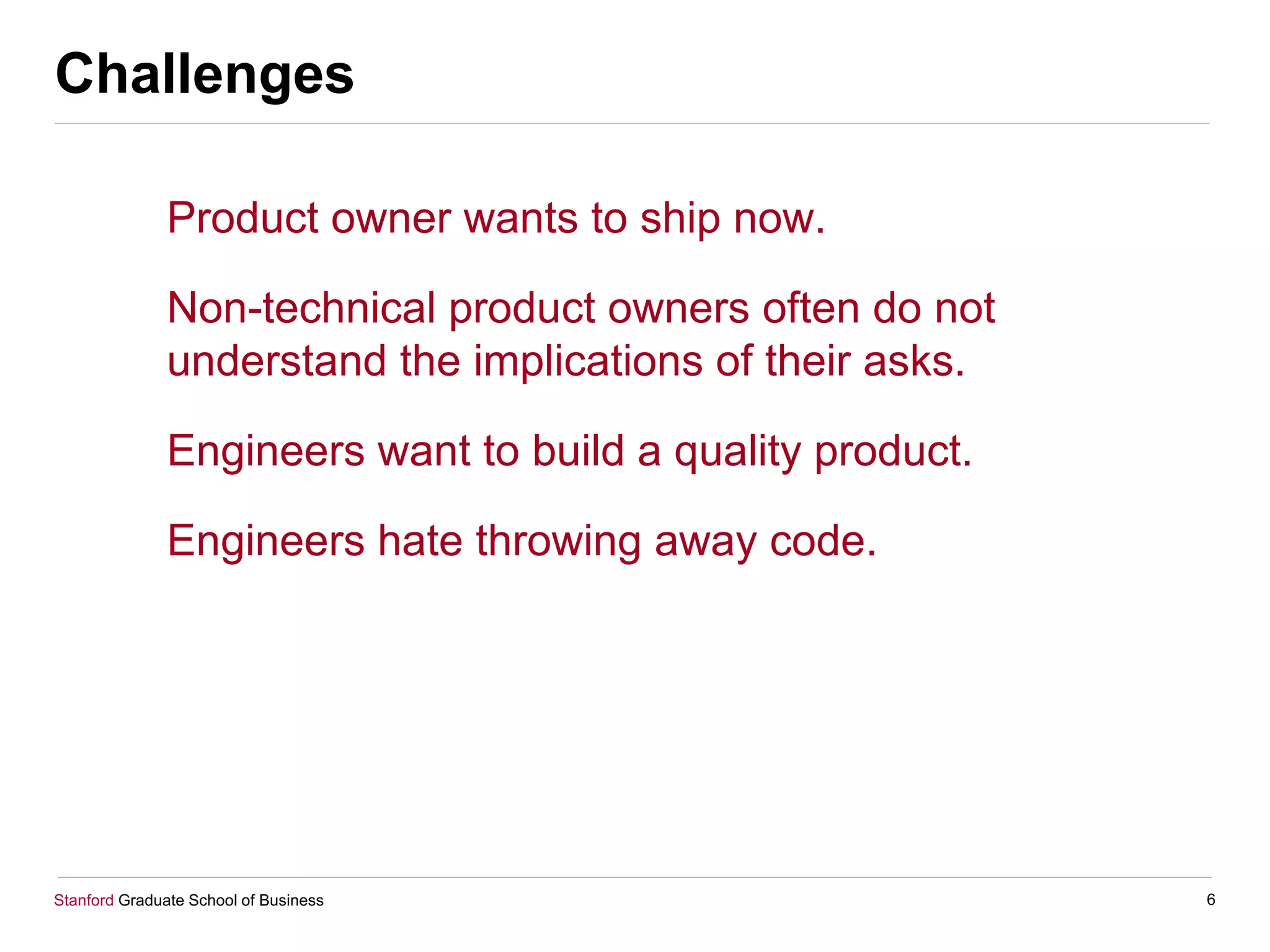 Stanford Graduate School of Business
Challenges
Product owner wants to ship now.
Non-technical product owners often do not
understand the implications of their asks.
Engineers want to build a quality product.
Engineers hate throwing away code.
6
 