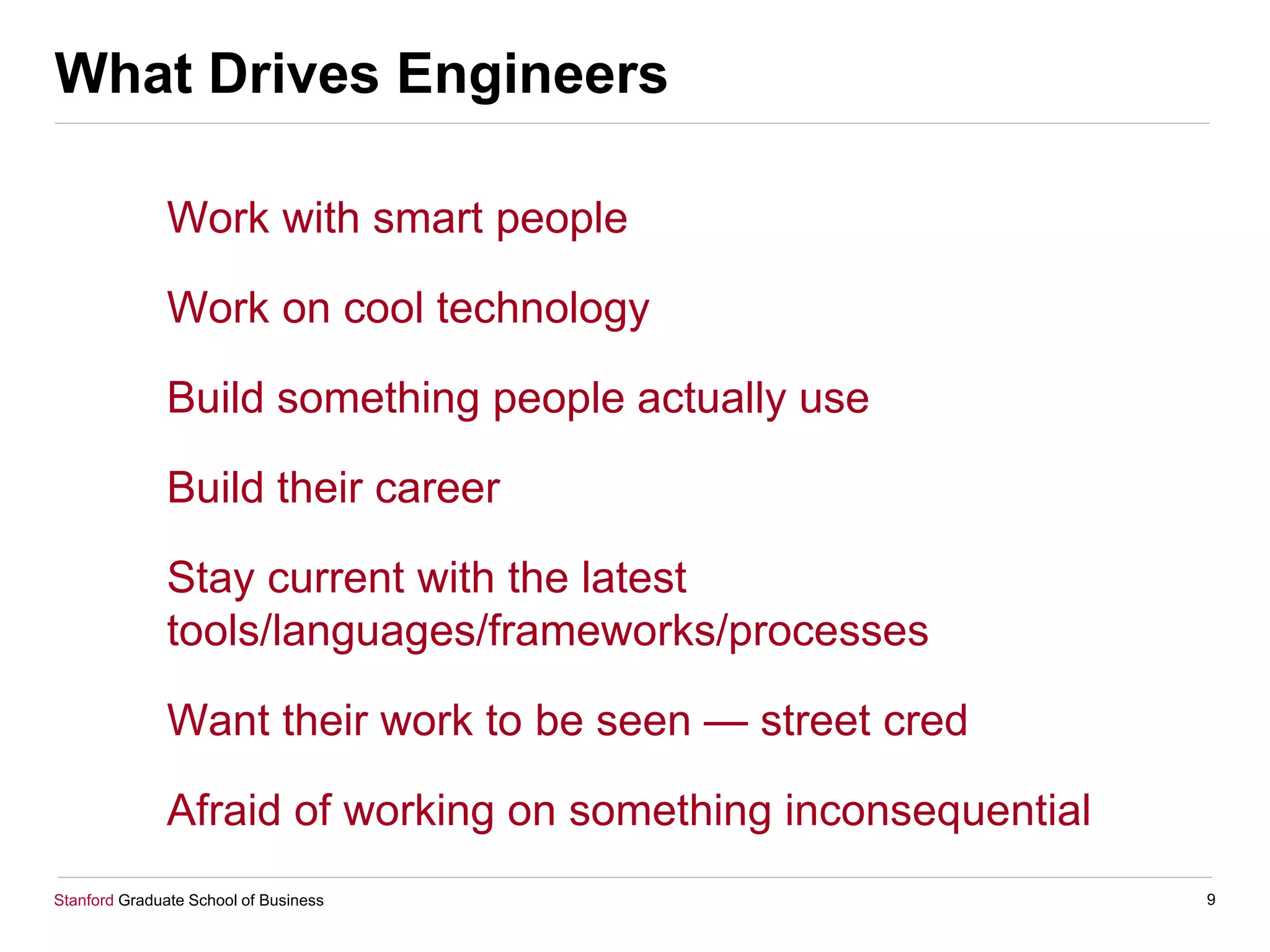 Stanford Graduate School of Business
What Drives Engineers
Work with smart people
Work on cool technology
Build something people actually use
Build their career
Stay current with the latest
tools/languages/frameworks/processes
Want their work to be seen — street cred
Afraid of working on something inconsequential
9
 