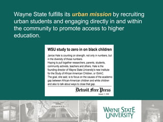 Wayne State fulfills its  urban mission  by recruiting urban students and engaging directly in and within the community to promote access to higher education. 