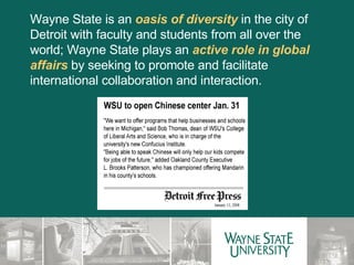 Wayne State is an  oasis of diversity  in the city of Detroit with faculty and students from all over the world; Wayne State plays an  active role in global affairs  by seeking to promote and facilitate international collaboration and interaction. 