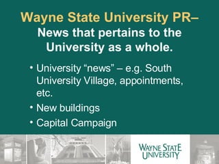 Wayne State University PR–  News that pertains to the University as a whole. University “news” – e.g. South University Village, appointments, etc. New buildings Capital Campaign 