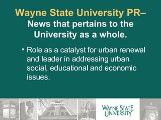Wayne State University PR–  News that pertains to the University as a whole. Role as a catalyst for urban renewal and leader in addressing urban social, educational and economic issues. 
