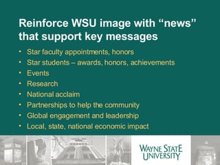 Reinforce WSU image with “news” that support key messages Star faculty appointments, honors Star students – awards, honors, achievements Events Research National acclaim Partnerships to help the community Global engagement and leadership Local, state, national economic impact 