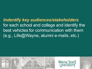 Indentify key audiences/stakeholders  for each school and college and identify the best vehicles for communication with them (e.g., Life@Wayne, alumni e-mails, etc.) 