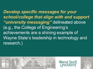 Develop specific messages for your school/college that align with and support “university messaging”  delineated above (e.g., the College of Engineering’s achievements are a shining example of Wayne State’s leadership in technology and research.)  