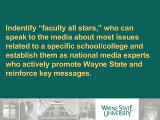 Indentify “faculty all stars,” who can speak to the media about most issues related to a specific school/college and establish them as national media experts who actively promote Wayne State and reinforce key messages.  