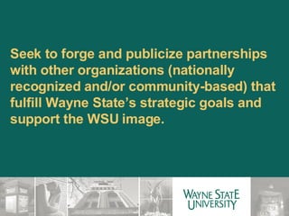 Seek to forge and publicize partnerships with other organizations (nationally recognized and/or community-based) that fulfill Wayne State’s strategic goals and support the WSU image. 