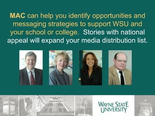 MAC  can help you identify opportunities and messaging strategies to support WSU and your school or college.  Stories with national appeal will expand your media distribution list. 