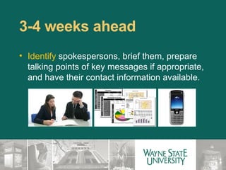 3-4 weeks ahead  Identify  spokespersons, brief them, prepare talking points of key messages if appropriate, and have their contact information available. 