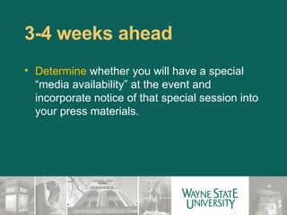 3-4 weeks ahead  Determine  whether you will have a special “media availability” at the event and incorporate notice of that special session into your press materials.  