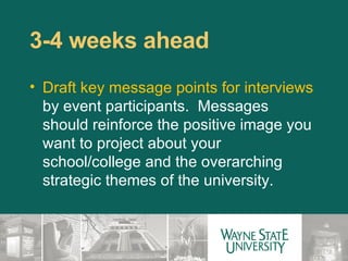 3-4 weeks ahead  Draft key message points for interviews  by event participants.  Messages should reinforce the positive image you want to project about your school/college and the overarching strategic themes of the university. 