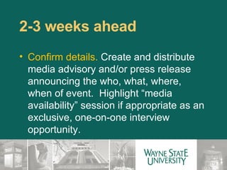 2-3 weeks ahead  Confirm details.  Create and distribute media advisory and/or press release announcing the who, what, where, when of event.  Highlight “media availability” session if appropriate as an exclusive, one-on-one interview opportunity. 