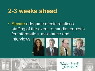2-3 weeks ahead  Secure  adequate media relations staffing of the event to handle requests for information, assistance and interviews.  