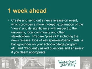 1 week ahead  Create and send out a news release on event, which provides a more in-depth explanation of the “news” and its significance with respect to the university, local community and other stakeholders.  Prepare “press kit” including the news release, bios of key speakers/participants, a backgrounder on your school/college/program, etc. and “frequently asked questions and answers” if you deem appropriate. 