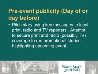 Pre-event publicity (Day of or day before)  Pitch story using key messages to local print, radio and TV reporters.  Attempt to secure print and radio (possibly TV) coverage to run promotional stories highlighting upcoming event. 