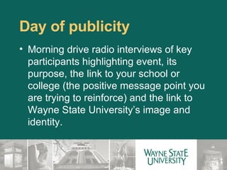 Day of publicity Morning drive radio interviews of key participants highlighting event, its purpose, the link to your school or college (the positive message point you are trying to reinforce) and the link to Wayne State University’s image and identity.  