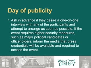 Day of publicity Ask in advance if they desire a one-on-one interview with any of the participants and attempt to arrange as soon as possible. If the event requires higher security measures, such as major political candidates or officeholders, inform the media that press credentials will be available and required to access the event.    