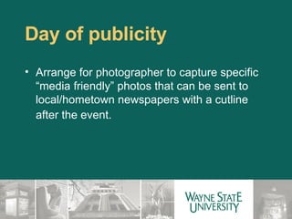 Day of publicity Arrange for photographer to capture specific “media friendly” photos that can be sent to local/hometown newspapers with a cutline after the event.    