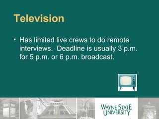 Television Has limited live crews to do remote interviews.  Deadline is usually 3 p.m. for 5 p.m. or 6 p.m. broadcast. 