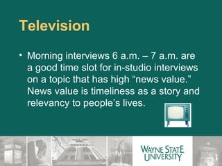 Television Morning interviews 6 a.m. – 7 a.m. are a good time slot for in-studio interviews on a topic that has high “news value.”  News value is timeliness as a story and relevancy to people’s lives. 
