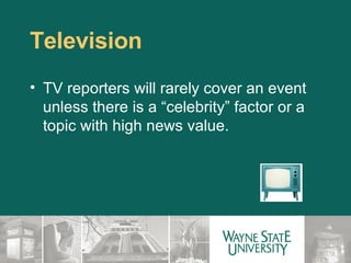 Television TV reporters will rarely cover an event unless there is a “celebrity” factor or a topic with high news value. 
