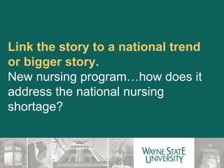 Link the story to a national trend or bigger story. New nursing program…how does it address the national nursing shortage? 