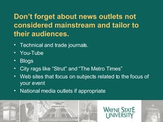 Don’t forget about news outlets not considered mainstream and tailor to their audiences. Technical and trade journals. You-Tube Blogs City rags like “Strut” and “The Metro Times” Web sites that focus on subjects related to the focus of your event National media outlets if appropriate  