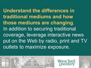 Understand the differences in traditional mediums and how those mediums are changing .  In addition to securing traditional coverage, leverage interactive news put on the Web by radio, print and TV outlets to maximize exposure. 
