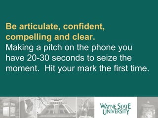 Be articulate, confident, compelling and clear.  Making a pitch on the phone you have 20-30 seconds to seize the moment.  Hit your mark the first time. 
