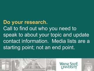 Do your research. Call to find out who you need to speak to about your topic and update contact information.  Media lists are a starting point; not an end point. 