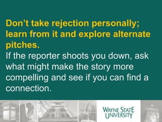 Don’t take rejection personally; learn f r om it and explore alternate pitches. If the reporter shoots you down, ask what might make the story more compelling and see if you can find a connection. 