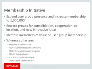 Copyright © 2014 Oracle and/or its affiliates. All rights reserved. |
Membership Initiative
• Expand user group presence and increase membership
to 1,000,000
• Reward groups for consolidation, cooperation, co-
location, and new innovative ideas
• Increase awareness of value of user group membership
• Winners so far are:
– Belgium JUG: Devoxx4Kids
– IOUG: Engineered Systems Community
– IOUG: University Outreach Campaign
– SAOUG: Building Bridges
– JUG Africa: The African Matrix
– UKOUG: Next Generation 2014
 