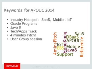 Copyright © 2014 Oracle and/or its affiliates. All rights reserved. |
Keywords for APOUC 2014
• Industry Hot spot : SaaS, Mobile , IoT
• Oracle Programs
• Java 8
• Tech/Apps Track
• 4 minutes Pitch!
• User Group session
 