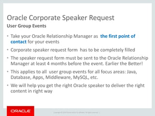 Copyright © 2014 Oracle and/or its affiliates. All rights reserved. |
Oracle Corporate Speaker Request
• Take your Oracle Relationship Manager as the first point of
contact for your events
• Corporate speaker request form has to be completely filled
• The speaker request form must be sent to the Oracle Relationship
Manager at least 4 months before the event. Earlier the Better!
• This applies to all user group events for all focus areas: Java,
Database, Apps, Middleware, MySQL, etc.
• We will help you get the right Oracle speaker to deliver the right
content in right way
User Group Events
 