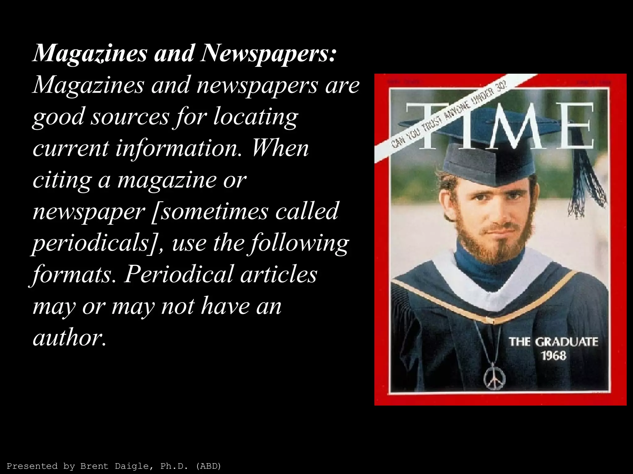 Magazines and Newspapers: Magazines and newspapers are good sources for locating current information. When citing a magazine or newspaper [sometimes called periodicals], use the following formats. Periodical articles may or may not have an author. Presented by Brent Daigle, Ph.D. (ABD) 