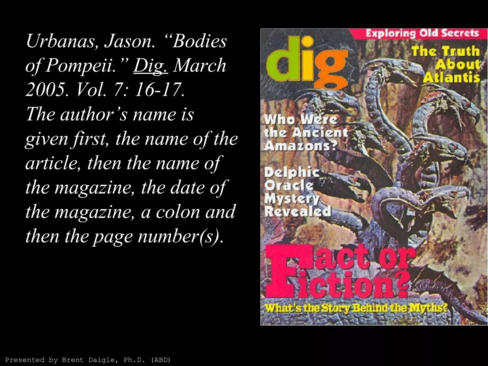 Urbanas, Jason. “Bodies of Pompeii.”  Dig.  March 2005. Vol. 7: 16-17. The author’s name is given first, the name of the article, then the name of the magazine, the date of the magazine, a colon and then the page number(s). Presented by Brent Daigle, Ph.D. (ABD) 