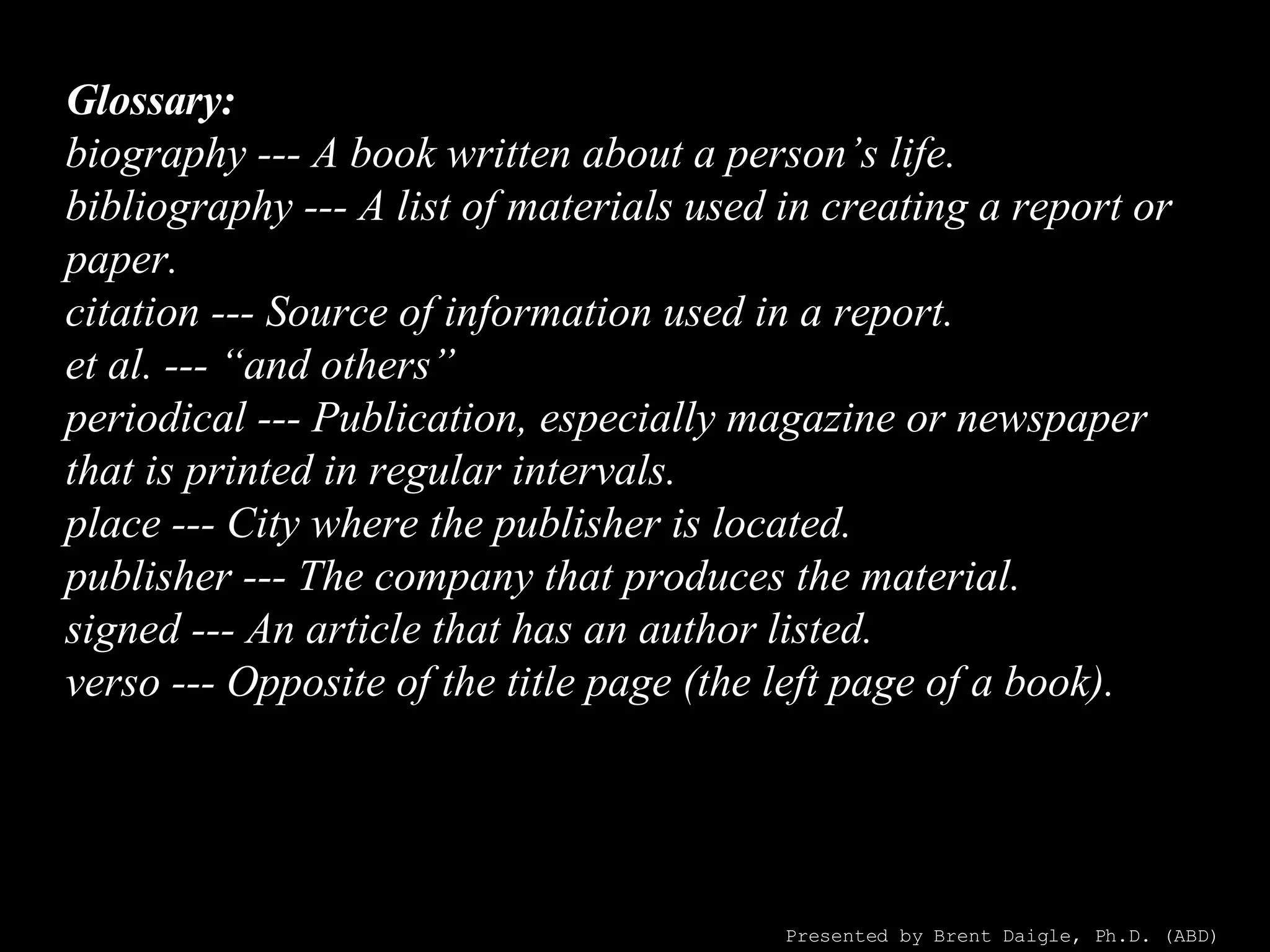 Glossary: biography --- A book written about a person’s life. bibliography --- A list of materials used in creating a report or paper. citation --- Source of information used in a report. et al. --- “and others” periodical --- Publication, especially magazine or newspaper that is printed in regular intervals. place --- City where the publisher is located. publisher --- The company that produces the material. signed --- An article that has an author listed. verso --- Opposite of the title page (the left page of a book). Presented by Brent Daigle, Ph.D. (ABD) 