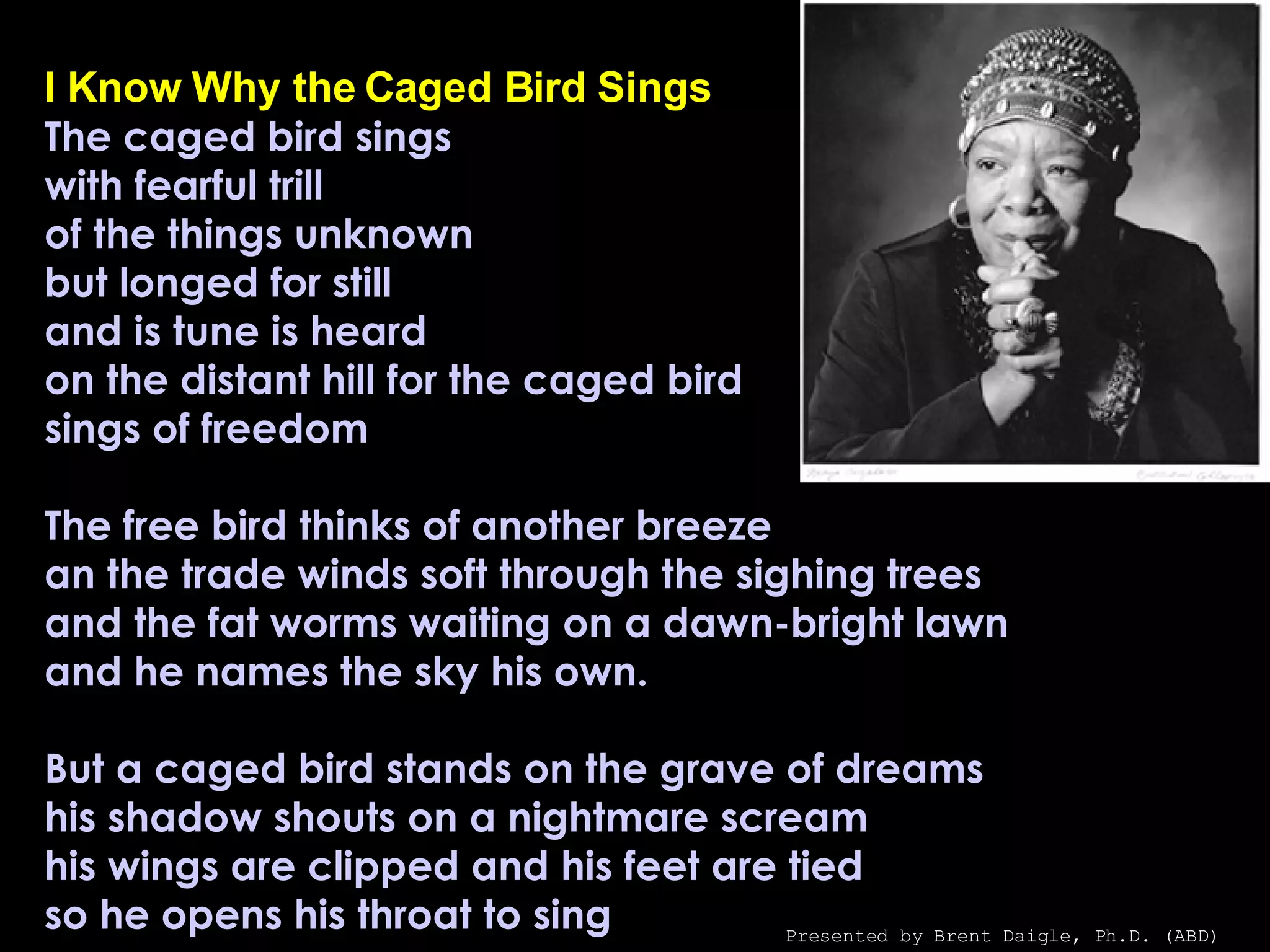 I Know Why the Caged Bird Sings The caged bird sings with fearful trill of the things unknown but longed for still and is tune is heard on the distant hill for the caged bird sings of freedom The free bird thinks of another breeze an the trade winds soft through the sighing trees and the fat worms waiting on a dawn-bright lawn and he names the sky his own. But a caged bird stands on the grave of dreams his shadow shouts on a nightmare scream his wings are clipped and his feet are tied so he opens his throat to sing Presented by Brent Daigle, Ph.D. (ABD) 
