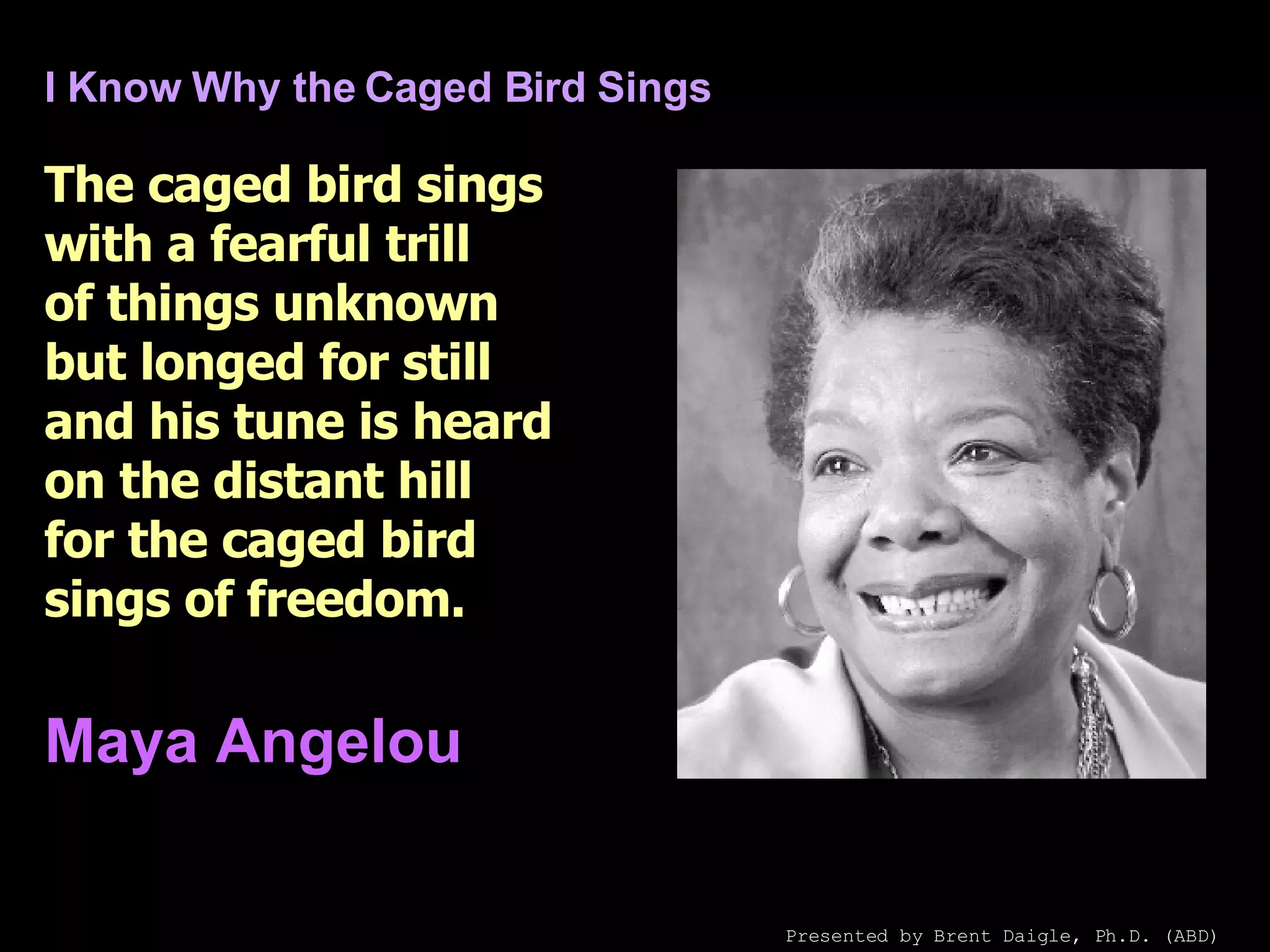 I Know Why the Caged Bird Sings The caged bird sings with a fearful trill of things unknown but longed for still and his tune is heard on the distant hill for the caged bird sings of freedom.   Maya Angelou   Presented by Brent Daigle, Ph.D. (ABD) 