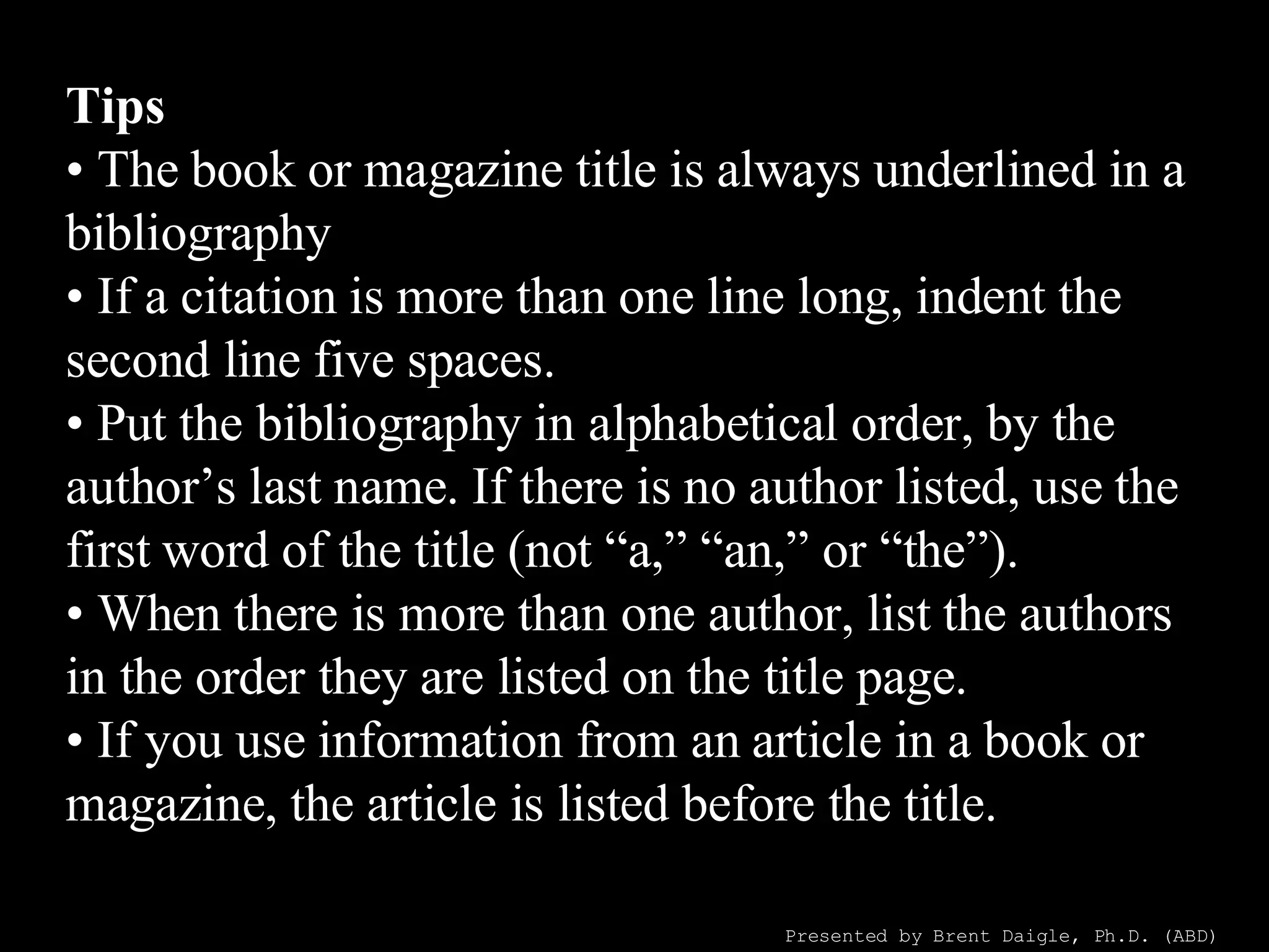 Tips • The book or magazine title is always underlined in a bibliography ! • If a citation is more than one line long, indent the second line five spaces. • Put the bibliography in alphabetical order, by the author’s last name. If there is no author listed, use the first word of the title (not “a,” “an,” or “the”). • When there is more than one author, list the authors in the order they are listed on the title page. • If you use information from an article in a book or magazine, the article is listed before the title. Presented by Brent Daigle, Ph.D. (ABD) 